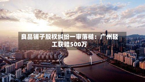 良品铺子股权纠纷一审落槌：广州轻工获赔500万-第3张图片