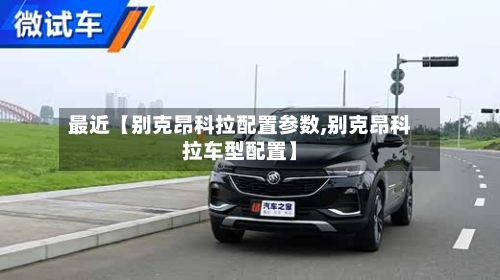 最近【别克昂科拉配置参数,别克昂科拉车型配置】