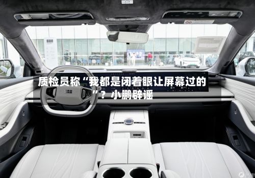 质检员称“我都是闭着眼让屏幕过的”？小鹏辟谣