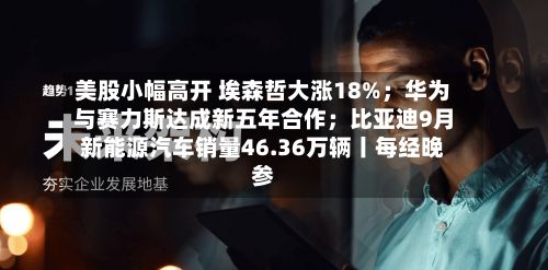 美股小幅高开 埃森哲大涨18%；华为与赛力斯达成新五年合作；比亚迪9月新能源汽车销量46.36万辆丨每经晚参-第2张图片