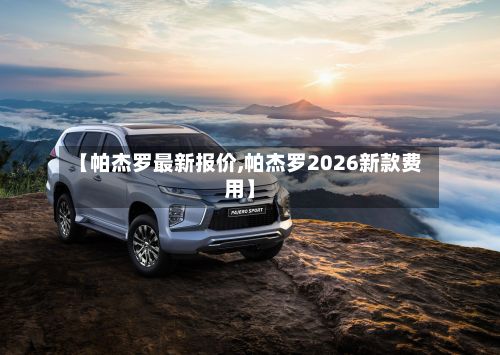 【帕杰罗最新报价,帕杰罗2026新款费用】