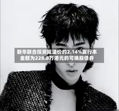 新华联合投资拟溢价约2.14%发行本金额为228.8万港元的可换股债券-第2张图片