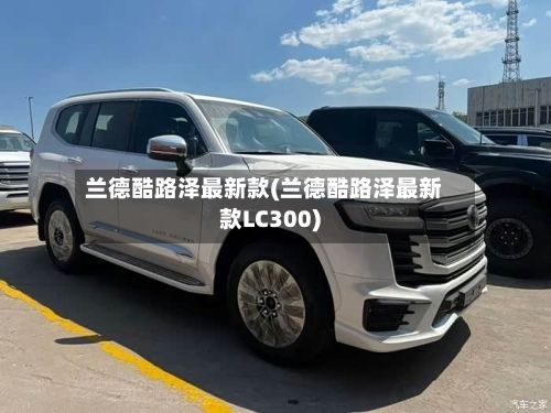 兰德酷路泽最新款(兰德酷路泽最新款LC300)-第1张图片