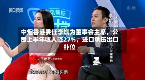 中烟香港委任李斌为董事会主席，公司上半年收入降27%，进口承压出口补位-第2张图片