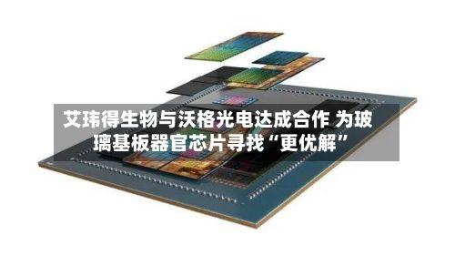 艾玮得生物与沃格光电达成合作 为玻璃基板器官芯片寻找“更优解	”-第3张图片