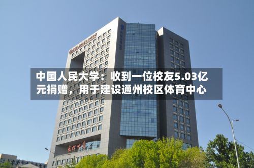 中国人民大学：收到一位校友5.03亿元捐赠	，用于建设通州校区体育中心-第2张图片