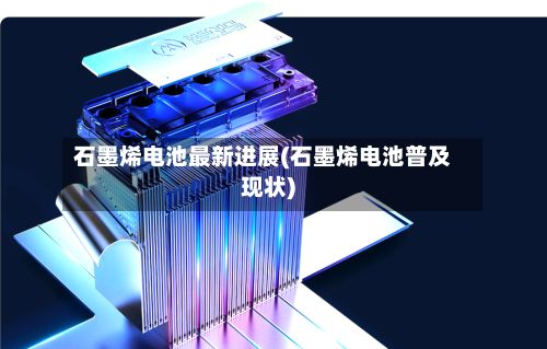 石墨烯电池最新进展(石墨烯电池普及现状)-第3张图片