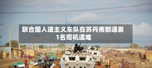 联合国人道主义车队在苏丹南部遇袭 1名司机遇难