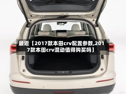 最近【2017款本田crv配置参数,2017款本田crv混动值得购买吗】-第3张图片