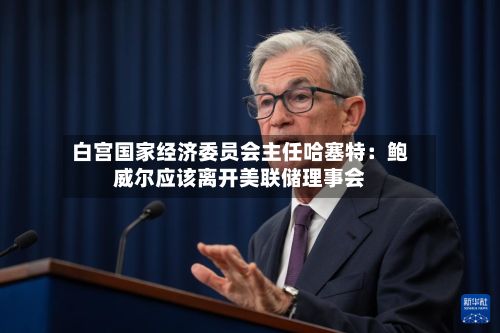 白宫国家经济委员会主任哈塞特：鲍威尔应该离开美联储理事会-第3张图片