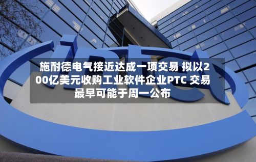 施耐德电气接近达成一项交易 拟以200亿美元收购工业软件企业PTC 交易最早可能于周一公布