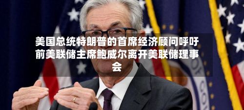 美国总统特朗普的首席经济顾问呼吁前美联储主席鲍威尔离开美联储理事会