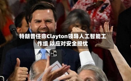 特朗普任命Clayton领导人工智能工作组 以应对安全担忧-第1张图片