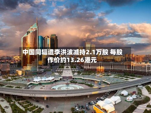 中国同辐遭李洪波减持2.1万股 每股作价约13.26港元