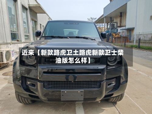 近来【新款路虎卫土路虎新款卫士柴油版怎么样】-第3张图片