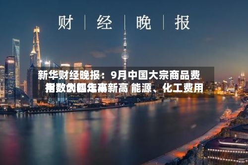新华财经晚报：9月中国大宗商品费用指数创四年半新高 能源、化工费用指数大幅走高-第3张图片