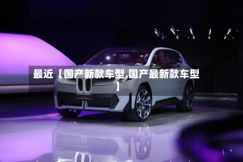 最近【国产新款车型,国产最新款车型】-第2张图片
