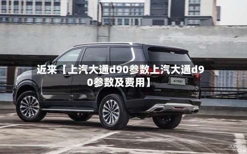 近来【上汽大通d90参数上汽大通d90参数及费用】
