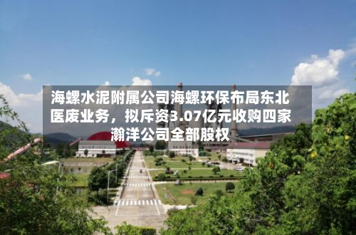 海螺水泥附属公司海螺环保布局东北医废业务	，拟斥资3.07亿元收购四家瀚洋公司全部股权-第3张图片