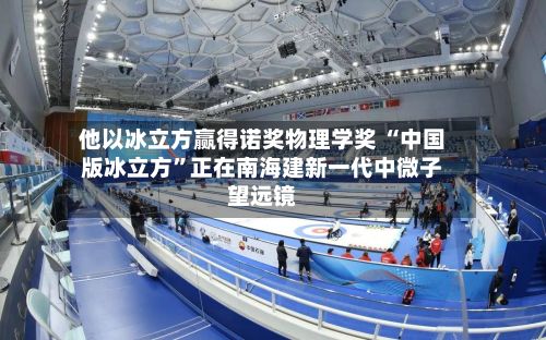 他以冰立方赢得诺奖物理学奖 “中国版冰立方”正在南海建新一代中微子望远镜-第2张图片