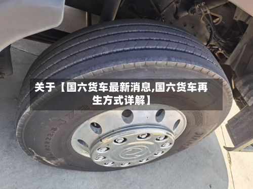 关于【国六货车最新消息,国六货车再生方式详解】-第2张图片