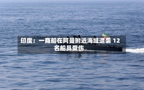 印度:一商船在阿曼附近海域遭袭 12名船员受伤-第2张图片