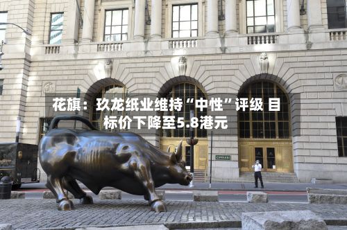 花旗：玖龙纸业维持“中性	”评级 目标价下降至5.8港元-第2张图片