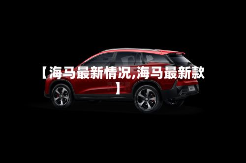 【海马最新情况,海马最新款】