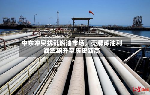 中东冲突扰乱燃油市场，壳牌炼油利润率飙升至历史新高-第2张图片