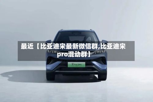 最近【比亚迪宋最新微信群,比亚迪宋pro混动群】-第1张图片