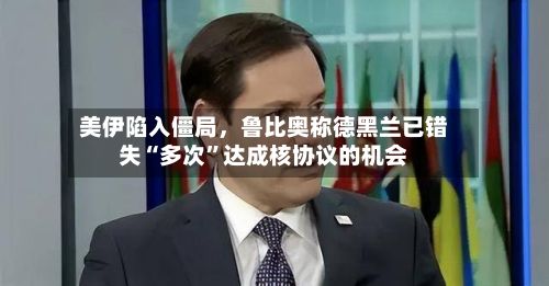 美伊陷入僵局，鲁比奥称德黑兰已错失“多次”达成核协议的机会-第3张图片