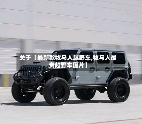 关于【最新款牧马人越野车,牧马人最贵越野车图片】