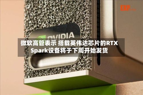 微软高管表示 搭载英伟达芯片的RTX Spark设备将于下周开始发货