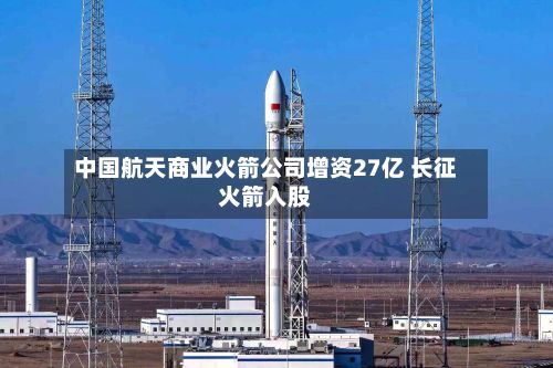 中国航天商业火箭公司增资27亿 长征火箭入股-第2张图片