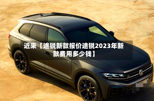 近来【途锐新款报价途锐2023年新款费用多少钱】