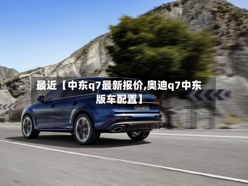 最近【中东q7最新报价,奥迪q7中东版车配置】