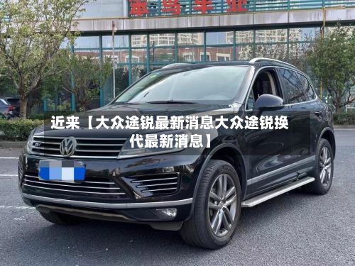 近来【大众途锐最新消息大众途锐换代最新消息】