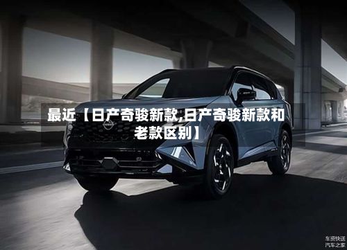 最近【日产奇骏新款,日产奇骏新款和老款区别】-第2张图片