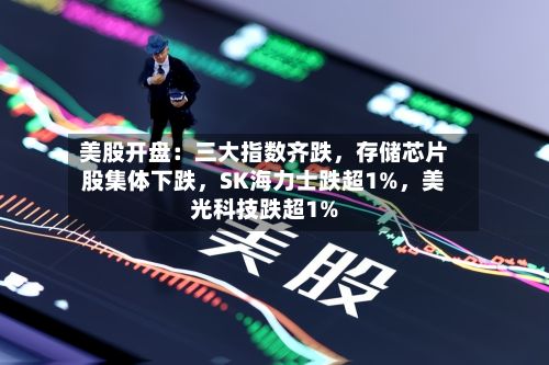 美股开盘：三大指数齐跌，存储芯片股集体下跌，SK海力士跌超1%	，美光科技跌超1%-第3张图片