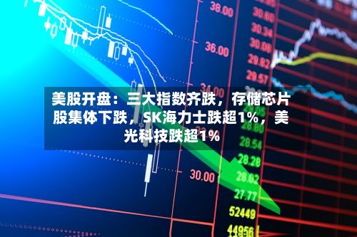 美股开盘：三大指数齐跌，存储芯片股集体下跌，SK海力士跌超1%	，美光科技跌超1%-第2张图片
