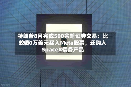 特朗普8月完成500余笔证券交易：比较高2500万美元买入Meta股票，还购入SpaceX债务产品-第2张图片