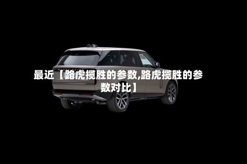最近【路虎揽胜的参数,路虎揽胜的参数对比】