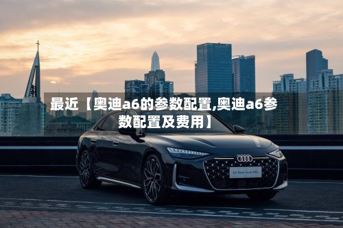 最近【奥迪a6的参数配置,奥迪a6参数配置及费用】-第3张图片