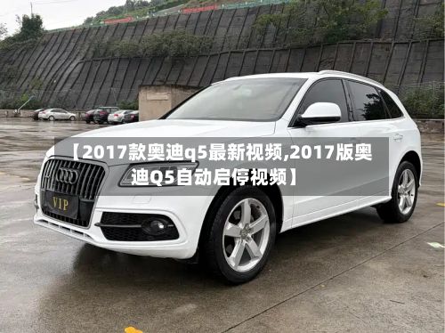 【2017款奥迪q5最新视频,2017版奥迪Q5自动启停视频】-第3张图片