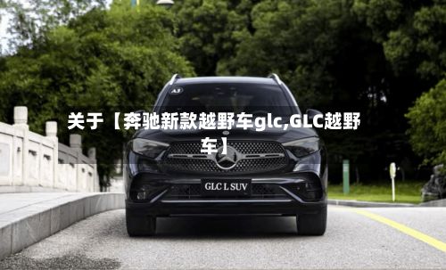 关于【奔驰新款越野车glc,GLC越野车】