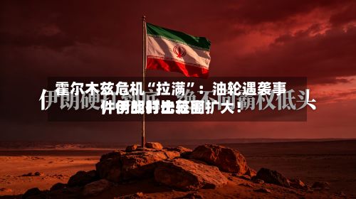 霍尔木兹危机“拉满”：油轮遇袭事件创战时比较高	，伊朗打击范围扩大！-第2张图片