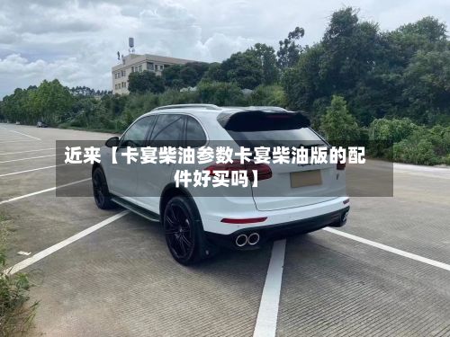 近来【卡宴柴油参数卡宴柴油版的配件好买吗】-第2张图片