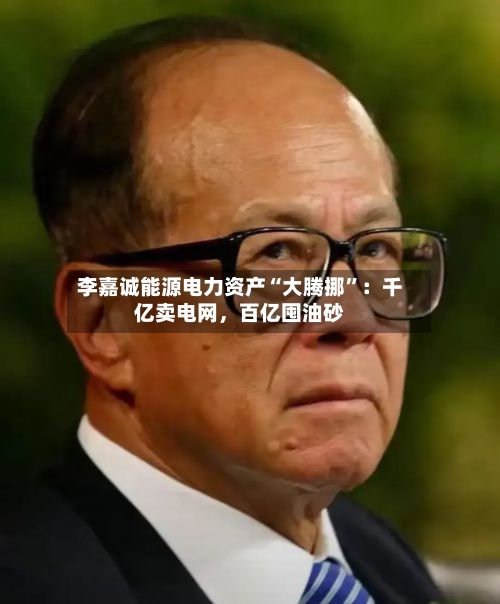 李嘉诚能源电力资产“大腾挪”：千亿卖电网	，百亿囤油砂-第2张图片