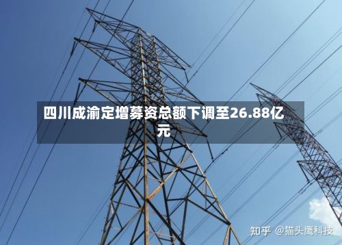四川成渝定增募资总额下调至26.88亿元-第2张图片