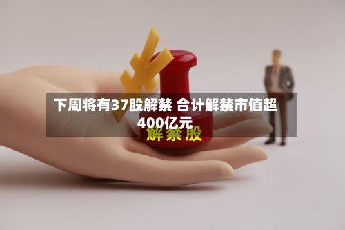 下周将有37股解禁 合计解禁市值超400亿元-第2张图片